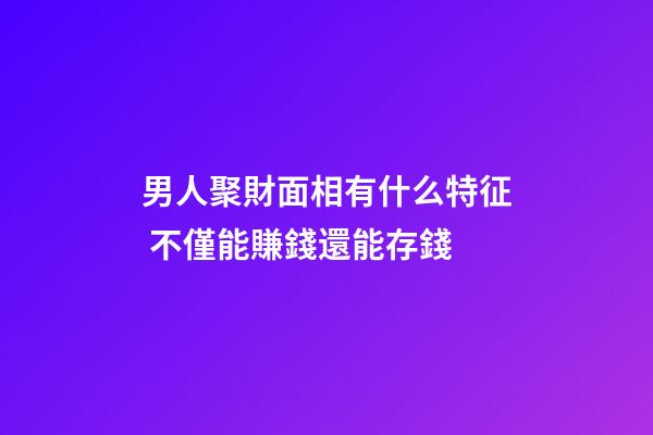 男人聚財面相有什么特征 不僅能賺錢還能存錢